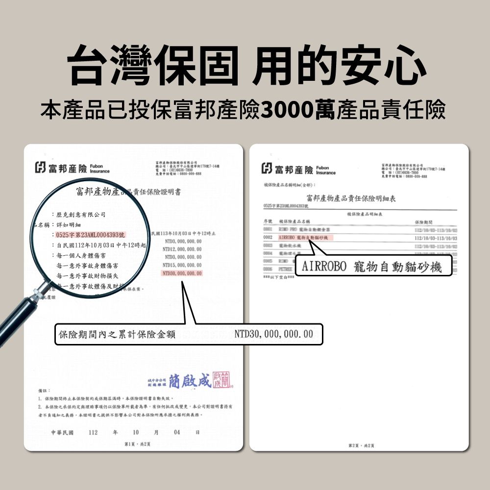 台灣固 用的安心已投保產險000萬產品險3 產險 富邦總司臺北市中179號7-14電話:免費申訴電話:FubonInsurance富邦有限公電話:免費申訴電話:產品名稱(全部):富邦產物產品責任保險明細表0525字第23AML0004393號被保險產品明細表序號被保險產品名稱保險期間(民國113月03日中午12時止NTD3000000.000002  自動機101003112//03-113/10/富邦產物產品責任保險證明書:歷克創意有限公司名稱:詳如明細:0525字第23AML0004393號:自民國112年10月03日中午12時起每一個人身體傷害每一意外事故身體傷害NTD12 000 000.00NTD3 000 000 00NTD15 000 000.00每一意外事故財物損失NTD30 000 000, 00每一意外事故體傷及財保保險期間內累計保險金額分公司備註:保險期間終止本保險契約保期屆滿時,本保險證明書自動失效2.本保險之承保事項仍以保險單所載者為準,有任何或變更本公司對證明書不負通知之義務,本證明書之提供不影響本公司對本保險所應承擔之權利與義務。中華民國 112年 10 月04 日第1頁,共2頁AIRROBO 寵物自動貓砂機NTD30, 000, 000.00第2頁,共2頁