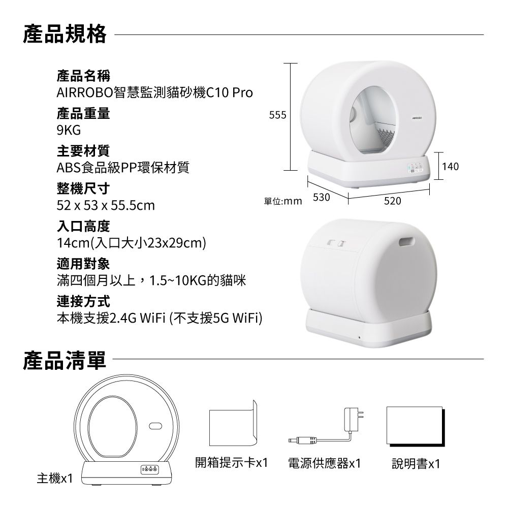 產品規格產品名稱AIRROBO智慧監測貓砂機C10 Pro產品重量9KG主要材質ABS食品級PP環保材質整機尺寸52 x 53 x 55.5cm入口高度14cm(入口大小23x29cm)適用對象滿四個月以上,1.5~10KG的貓咪連接方式本機支援2.4G WiFi (不支援5G WiFi)產品清單555530單位:mm520開箱提示卡x1 電源供應器x1說明書x1主機x1140