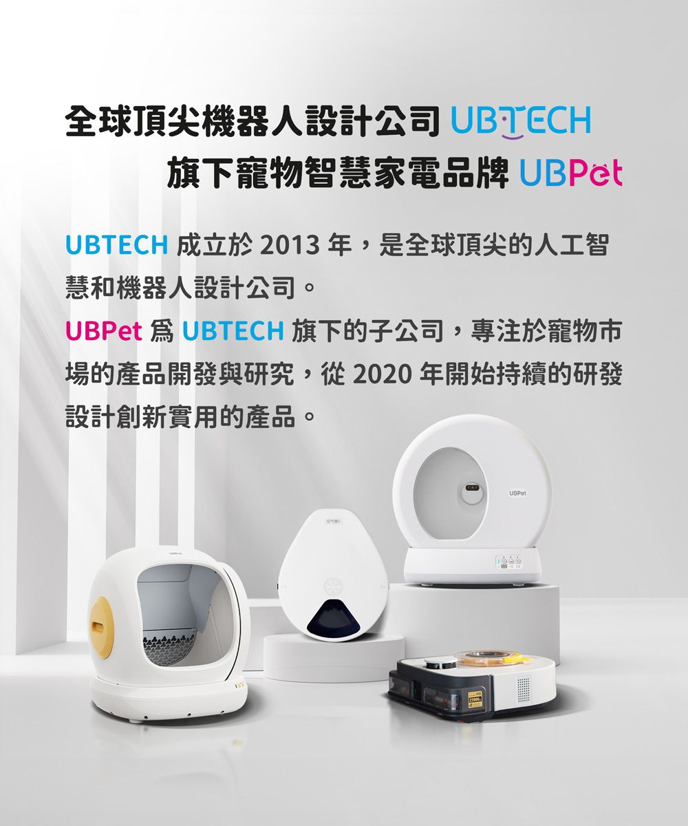 全球頂尖機器人設計公司 UBTECH旗下寵物智慧家電品牌 UBPetUBTECH 成立於2013年,是全球頂尖的人工智慧和機器人設計公司。UBPet  UBTECH 旗下的子公司,專注於寵物市場的產品開發與研究,從2020年開始持續的研發設計創新實用的產品。