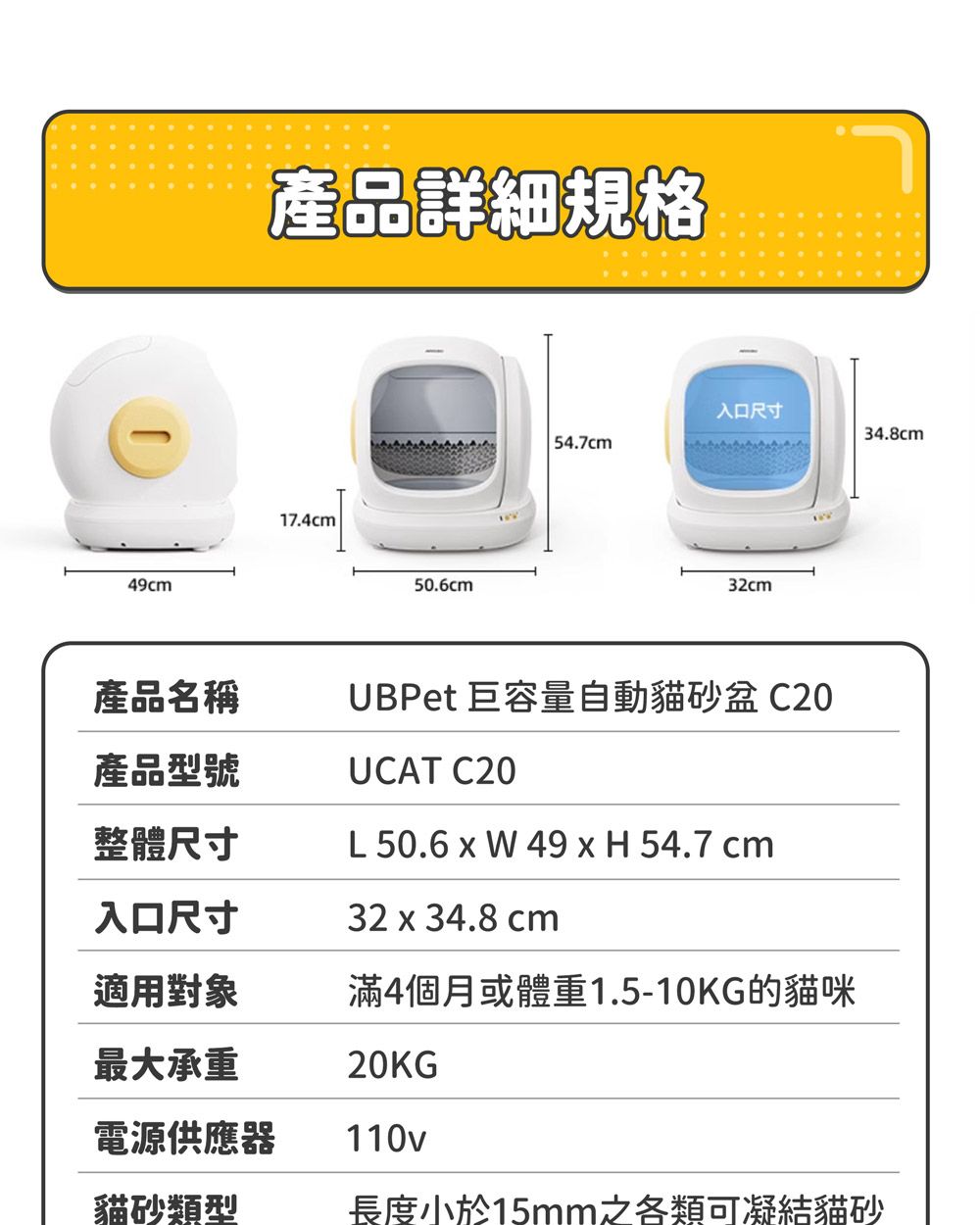 49cm產品詳細規格17.4cm50.6cm入口尺寸34.8cm54.7cm32cm產品名稱產品型號UBPet 巨容量自動貓砂盆C20UCAT C20整體尺寸L 50.6   49 x H 54.7 cm入口尺寸32 x 34.8 cm適用對象滿4個月或體重1.5-10KG的貓咪最大承重20KG®電源供應器110v貓砂類型長度小於15mm之各類可凝結貓砂