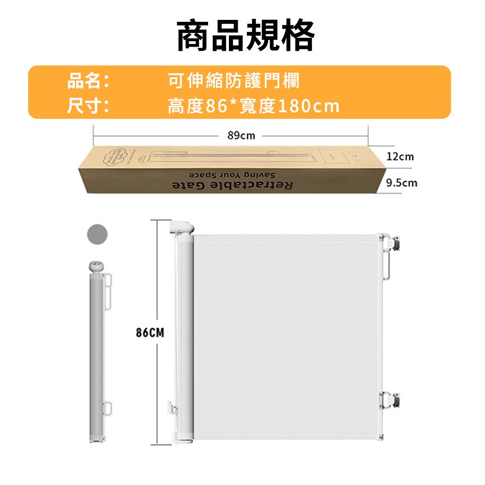 商品規格品名:可伸縮防護門欄尺寸:高度86*寬度180cm86CM89cmSaving Your SpaceRetractable Gate12cm9.5cm