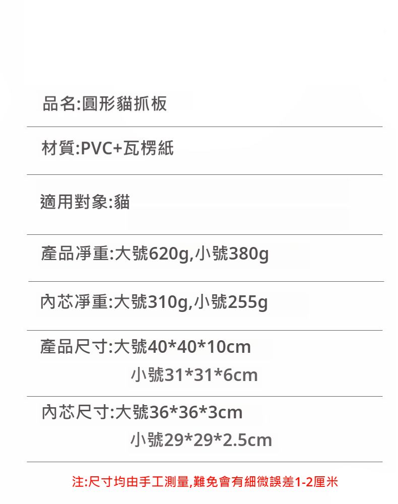 品名:圓形貓抓板材質:PVC+瓦楞紙適用對象:貓產品:大號620g,小號380g芯:大號310g,小號255g產品尺寸:大號40*40*10cm小號31*31*6cm芯尺寸:大號36*36*3cm小號29*29*2.5cm注:尺寸均由手工測量,難免會有細微誤差1-2厘米