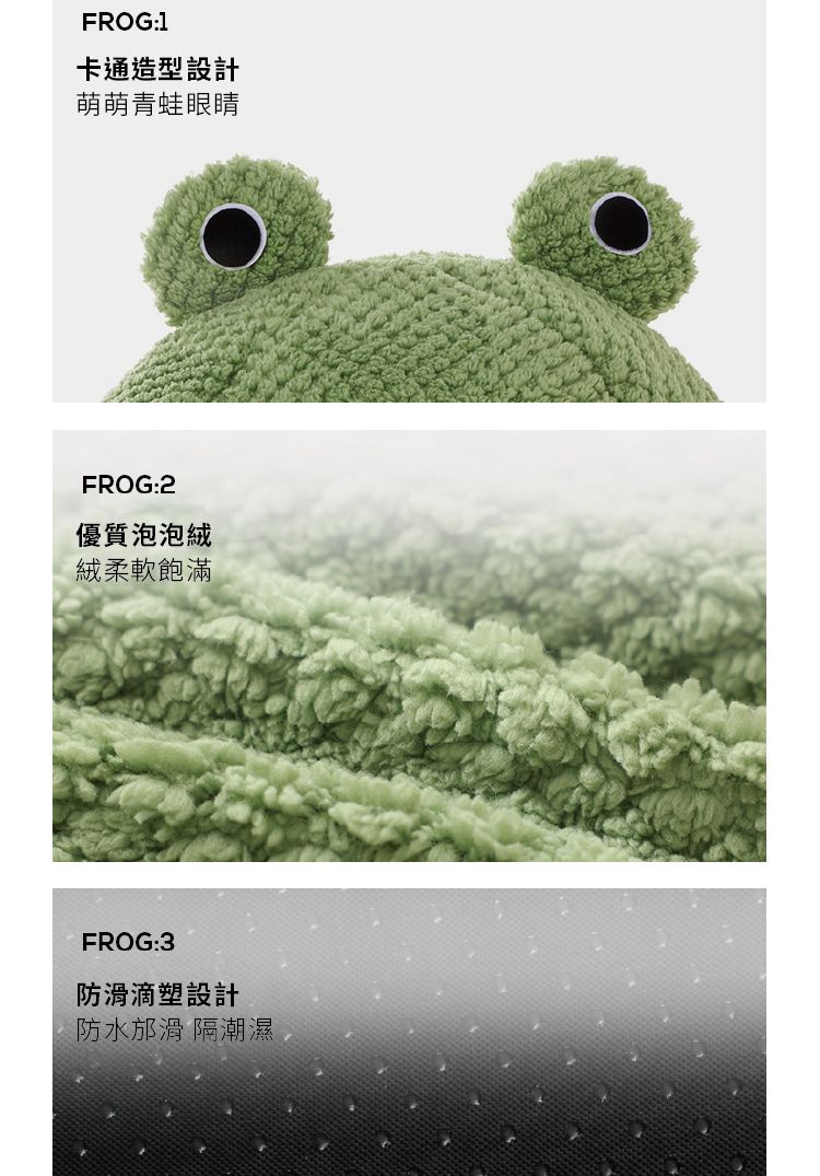 FROG:1卡通造型設計萌萌青蛙眼睛FROG:2優質泡泡絨絨柔軟飽滿FROG:3防滑滴塑設計防水邡滑 隔潮濕
