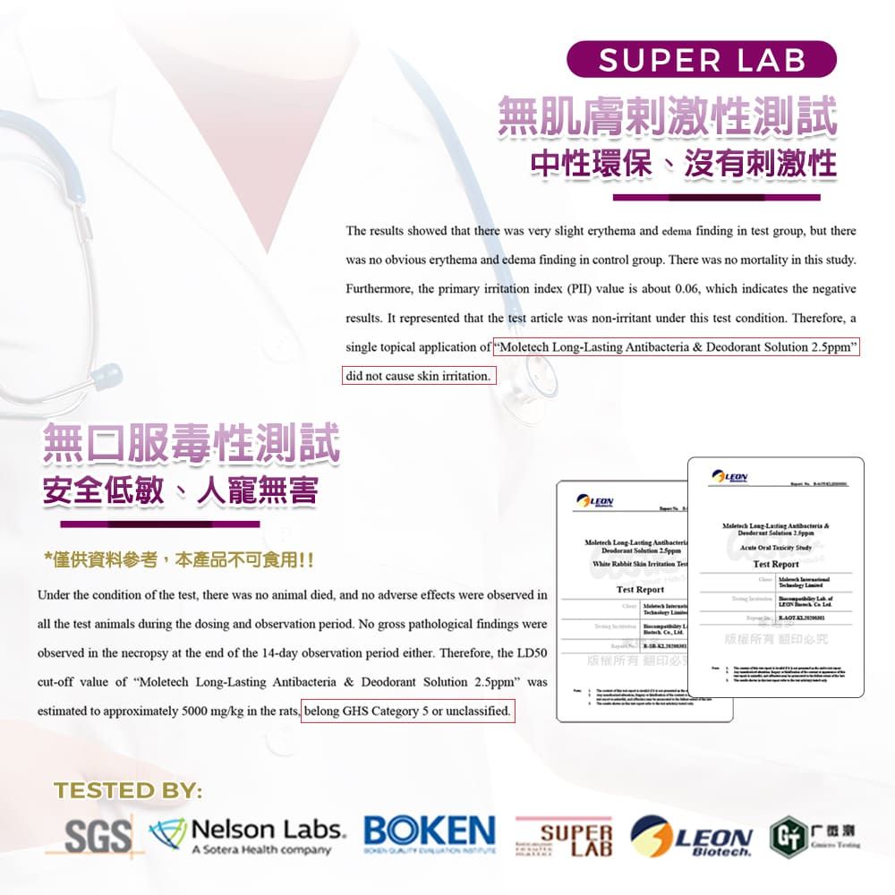 SUPER LAB無肌膚刺激性測試中性環保、沒有刺激性The results showed that there was very slight erythema and edema finding in test group but therewas no obvious erythema and edema finding in control group There was no mortality in this studyFurthermore, the primary irritation index () value is about 006, which indicates the negativeresults It represented that the test article was nonirritant under this test condition. Therefore, asingle topical application  Moletech      did not cause skin irritation.無口服毒性測試安全低敏、人寵無害*僅供資料參考,本產品不可食用!!Under the condition of the test, there was no animal died, and no adverse effects were observed inall the test animals during the dosing and observation period. No gross pathological findings wereobserved in the necropsy at the end of the 14-day observation period either. Therefore, the LD50cut-off value of Moletech -  & Deodorant   wasestimated to approximately 5000 mg/kg in the rats, belong HS ategory 5 or unclassified.Moletech Long-sting AntibacteriaDeodorant Solution 2.5ppm Rabbit    Long sting Antibacteria & Solution 2.5ppm   Test ReportTest Report of La   La-必究版權所有翻印必TESTED BY:SGSNelson Labs. A Sotera Health companyBOKEN   SUPERLABLEON GBiotech.C