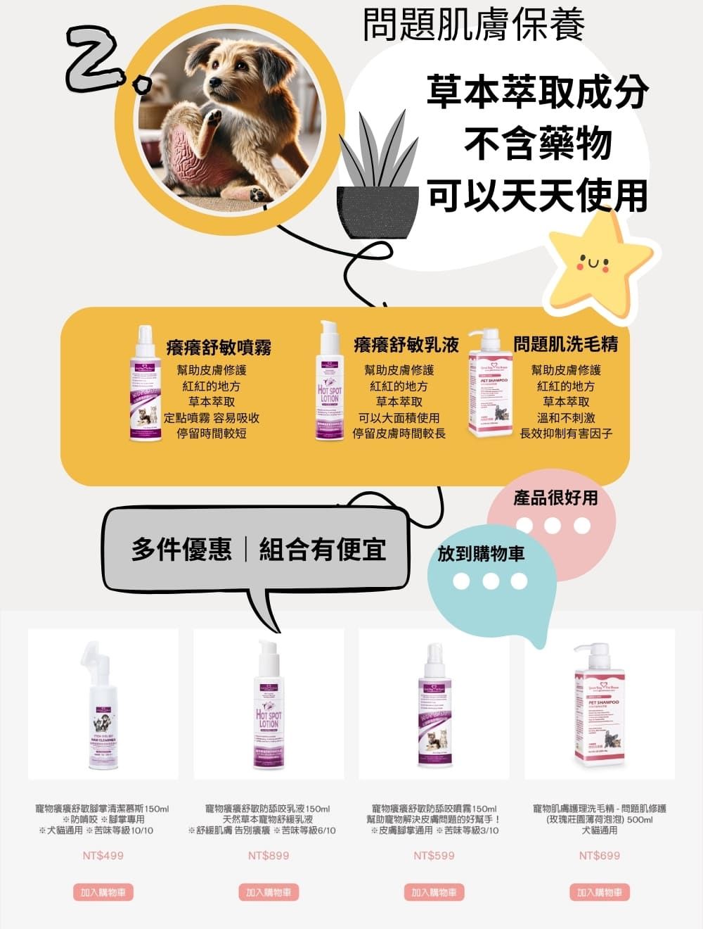 問題肌膚保養草本萃取成分不含藥物可以天天使用癢癢噴霧幫助皮膚修護癢癢舒敏乳液問題肌洗毛精幫助皮膚修護幫助皮膚修護的地方 SPOT紅紅的地方草本萃取LOTION草本萃取紅紅的地方草本萃取定點噴霧 容易吸收停留時間較短可以大面積使用停留皮膚時間較長溫和不刺激長效抑制有害因子產品很好用多件優惠組合有便宜放到車HOT SPOTLOTION舒敏腳掌清潔慕斯150ml防啃咬腳掌犬貓通用 苦味等級10/10NT$499寵物舒敏防舔咬乳液150ml天然草本寵物舒緩乳液舒緩肌膚 告別 苦味等級6/10NT$899寵物舒敏防舔咬噴霧150ml幫助寵物解決皮膚問題的好幫手!※皮膚腳掌通用 苦味等級NT$599寵物肌膚護理洗毛精-問題肌修護(玫瑰莊園薄荷泡泡) 500ml犬貓通用NT$699加入購物車加入購物車加入購物車加入購物車