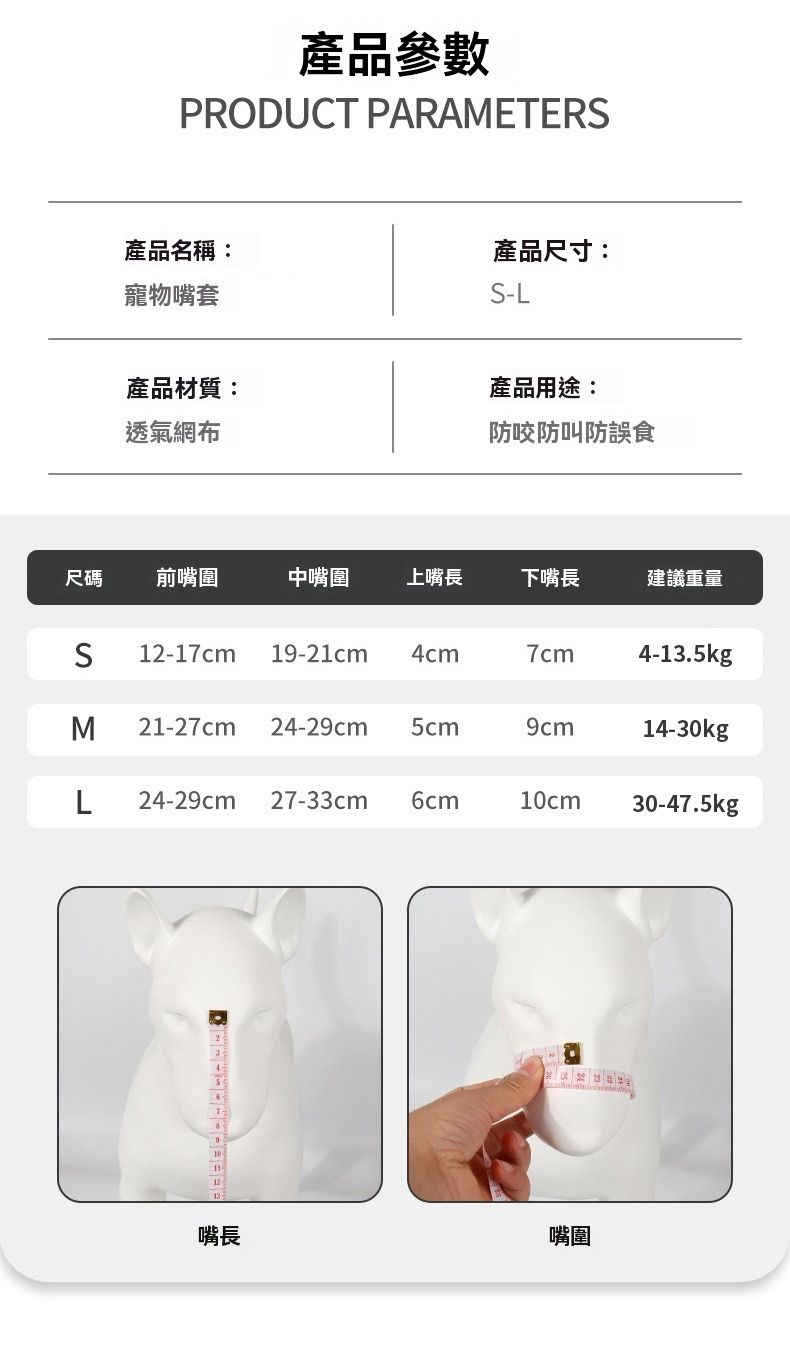 產品參數PRODUCT PARAMETER產品名稱:產品尺寸:寵物嘴套S-L產品材質:透氣網布產品用途:防咬防叫防誤食尺碼前嘴圍中嘴圍上嘴長下嘴長建議重量S12-17cm 19-21cm4cm7cm4-13.5kgM 21-27cm 24-2 5cm9cm14-30kgL 24-29cm 27-33cm 6cm10cm30-47.5kg12嘴長嘴圍