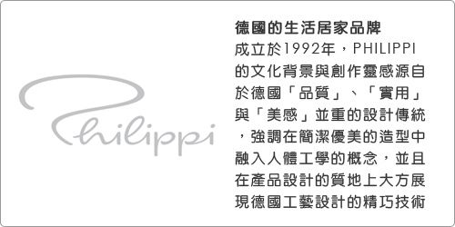 Thilippi德國的生活居家品牌成立於1992年PHILIPPI的文化背景與創作靈感源自於德國「品質」、「實用」與「美感」並重的設計傳統,強調在簡潔優美的造型中融入人體工學的概念,並且在產品設計的質地上大方展現德國工藝設計的精巧技術