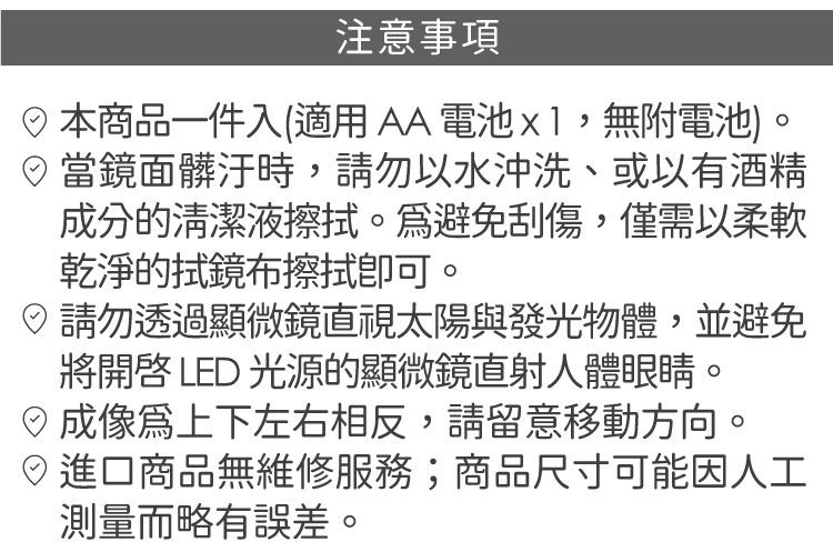注意事項商品一件入(適用AA電池x1,無附電池)。當鏡面髒汙時,請勿以水沖洗、或以有酒精成分的清潔液。避免刮傷,僅需以柔軟乾淨的拭鏡布擦拭。請勿透過顯微鏡直視太陽與發光物體,並避免將 LD 光源的顯微鏡直射人體眼睛。E上下左右相反,請留意移動方向。進口商品無維修服務;商品尺寸可能因人工測量而略有誤差。