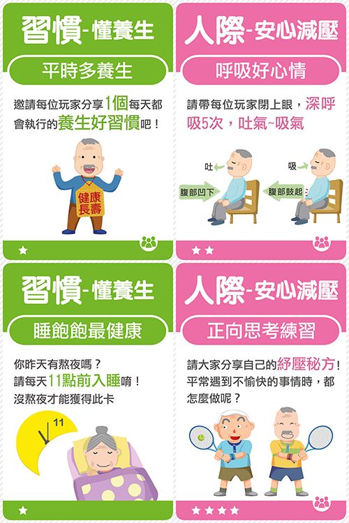 習慣養生 人際安心平時多養生呼吸好心情邀請每位玩家分享1個每天都會執行的養生好習慣吧!請帶每位玩家閉上眼,深呼吸5次,吐氣~吸氣吐一健康腹部凹下腹部鼓起習慣-懂養生 人際-安心睡飽飽最健康你昨天有熬夜嗎?請每天11點前入睡唷!沒熬夜才能獲得此卡正向思考練習請大家分享自己的壓秘方!平常遇到不愉快的事情時,都怎麼做呢?11