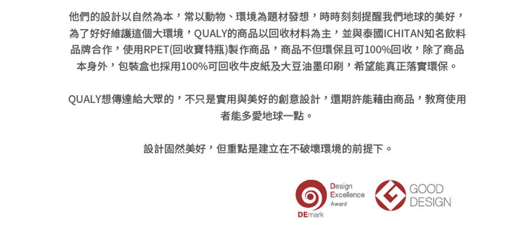 他們的設計以自然為本,常以動物、環境為題材發想,時時刻刻提醒我們地球的美好,為了好好維護這個大環境,QUALY的商品以回收材料為主,並與泰國ICHITAN知名飲料品牌合作,使用RPET(回收寶特瓶)製作商品,商品不但環保且可100%回收,除了商品本身外,包裝盒也採用100%可回收牛皮紙及大豆油墨印刷,希望能真正落實環保。QUALY想傳達給大眾的,不只是實用與美好的創意設計,還期許能藉由商品,教育使用者能多愛地球一點。設計固然美好,但重點是建立在不破壞環境的前提下。DesignGOODExcellenceAwardDESIGNDEmark