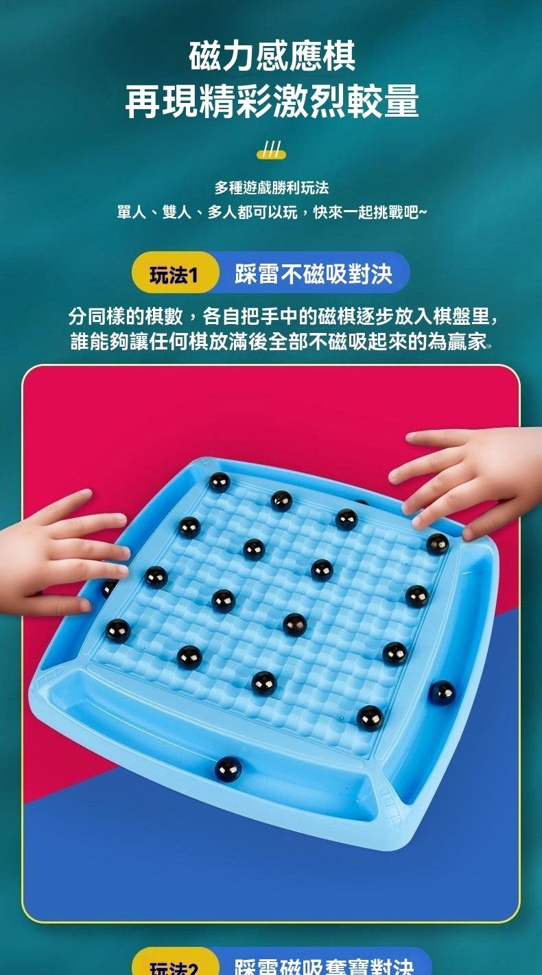磁力感應棋再現精彩激烈較量多種遊戲勝利玩法單人、雙人、多人都可以玩,快來一起挑戰吧~玩法1 踩雷不磁吸對決分同樣的棋數,各自把手中的磁棋逐步放入棋盤里,誰能夠讓任何棋放滿後全部不磁吸起來的為贏家玩法2踩雷磁吸對決