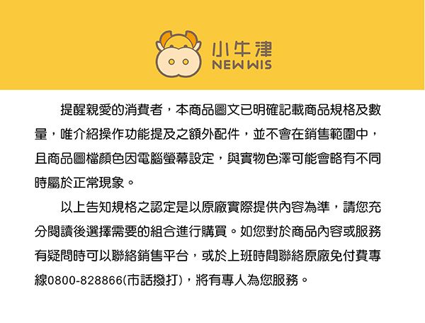 小牛津NEW WIS提醒親愛的消費者,本商品圖文已明確記載商品規格及數量,介紹操作功能提及之額外配件,並不會在銷售範圍中,且商品圖檔顏色因電腦螢幕設定,與實物色澤可能會略有不同時屬於正常現象。以上告知規格之認定是以原廠實際提供內容為準,請您充閱讀後選擇需要的組合進行購買。如您對於商品內容或服務有疑問時可以聯絡銷售平台,或於上班時間聯絡原廠免付費專線0800-828866(市話撥打),將有專人為您服務。