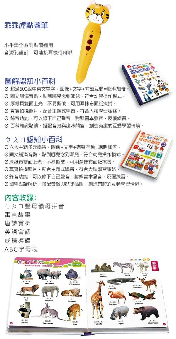 點讀筆系列點讀音源孔設計可連接耳機或喇叭圖解認知 超過600組中英文單字圖像+文字+有聲互動=聰明加倍。 圖文舖滿音點點到哪兒念到哪兒符合幼兒操作模式。厚紙頁雙面上光不易撕破可用濕抹布面紙擦拭。 真實拍攝照片配合主題式學習符合大腦學習脈絡。 錄音功能可以錄下自己聲音對照書本發音反覆練習。牛津認知小  百科知識點讀、搭配音效與趣味問答創造有趣的互動學習情境。ㄅㄆㄇ認知小百科六大主題多元學習,圖像+文字+有聲互動=聰明加倍。圖文舖滿音點,點到哪兒念到哪兒,符合幼兒操作模式。厚紙頁雙面上光,不易撕破,可用濕抹布面紙擦拭。真實拍攝照片,配合主題式學習,符合大腦學習脈絡。Ø 錄音功能,可以錄下自己聲音,對照書本發音,反覆練習。認知小百科國學點讀解析、搭配音效與趣味插圖,創造有趣的互動學習情境。內容收錄:ㄅㄆㄇ聲母韻母拼音寓言故事唐詩賞析英語會話成語導讀ABC字母表  bear