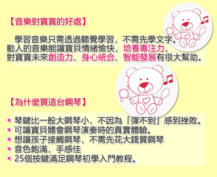 【音樂對寶寶的好處】學習音樂只需透過聽覺學習,不需先學文字。動人的音樂能讓寶貝情緒愉快,培養專注力,對寶寶未來創造力、身心統合、智能發展有很大幫助。【為什麼買這台鋼琴】琴鍵比一般大鋼琴小,不因為「彈不到」感到挫敗。 可讓寶貝體會鋼琴演奏時的真實體驗。想讓孩子接觸鋼琴,不需先花大錢買鋼琴 音色飽滿,手感佳25個按鍵滿足鋼琴初學入門教程。