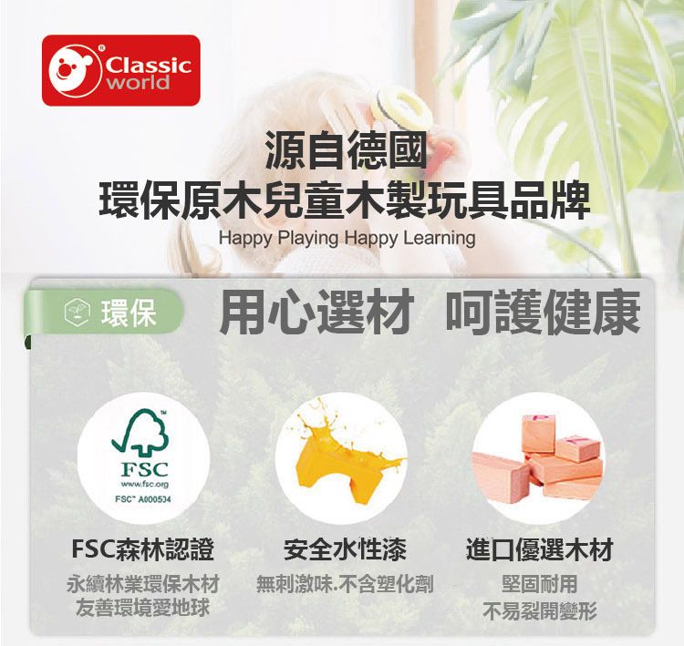 Classicworld源自德國環保原木兒童木製玩具品牌Happy Playing Happy Learning環保用心選材 呵護健康FSCwwwfsc.org.FSC A000534FSC森林認證安全水性漆進口優選木材永續林業環保木材友善環境愛地球無刺激味.不含塑化劑堅固耐用不易裂開變形