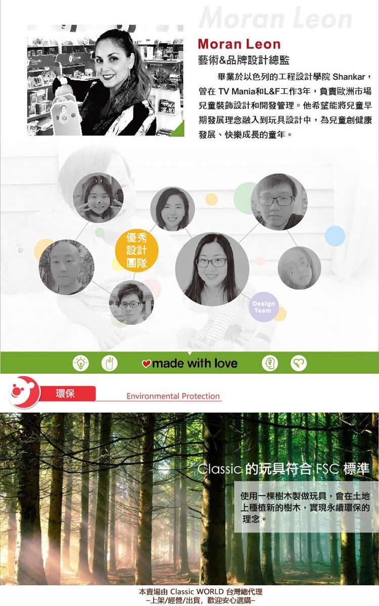 優秀設計團隊Moran LeonMoran Leon藝術&品牌設計總監畢業於以色列的工程設計學院 Shankar,曾在 TV Mania和L&F工作3年,負責歐洲市場兒童設計和開發管理。他希望能將兒童早期發展理念融入到玩具設計中,為兒童創健康發展、快樂成長的童年。made with love環保Environmental ProtectionDesignTeamClassic 的玩具符合 FSC 標準使用棵樹木製做玩具,會在土地上種植新的樹木,實現永續環保的理念。本賣場由 Classic WORLD 台灣總代理一上架/經營/出貨,歡迎安心選購