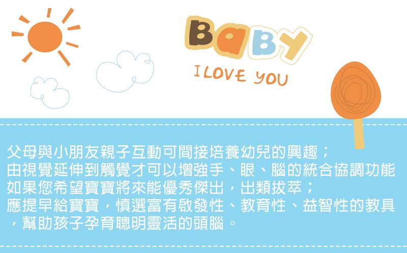I LOVE 父母與小朋友親子互動可間接培養幼兒的興趣;由視覺延伸到觸覺才可以增強手、眼、腦的統合協調功能如果您希望寶寶將來能優秀傑出,出類拔萃應提早給寶寶,慎選富有啟發性、教育性、益智性的教具幫助孩子孕育聰明靈活的頭腦