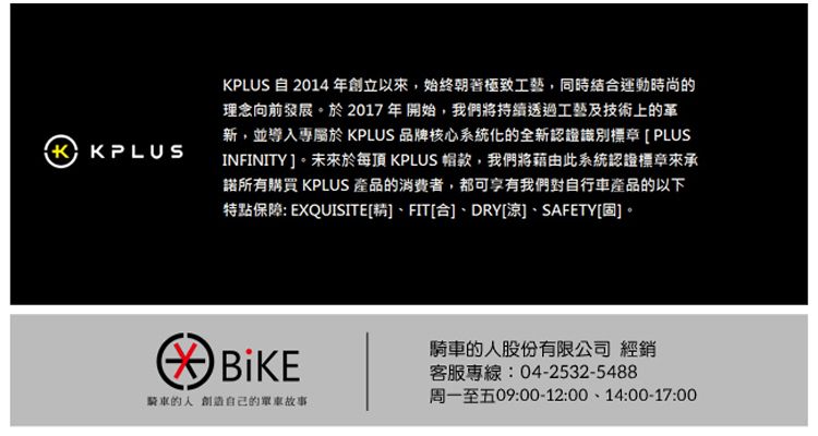 KPLUSKPLUS 自 2014年創立以始終朝著極致工藝,同時結合運動時尚的理念向前發展。於2017年開始,我們將持續透過工藝及技術上的革新,並導入專 KPLUS 品牌核心系統化的全新認證識別標章 [PLUSINFINITY。未來於每 KPLUS 帽款,我們將藉由此系統認證標章來承諾所有購買 KPLUS 產品的消費者,都可享有我們對自行車產品的以下特點保障: EXQUISITE[精]、FIT[合]、DRY[涼]、SAFETY[固]。騎車的人創造自己的單車故事騎車的人股份有限公司 經銷客服專線:04-2532-5488周一至五09:00-12:00、14:00-17:00