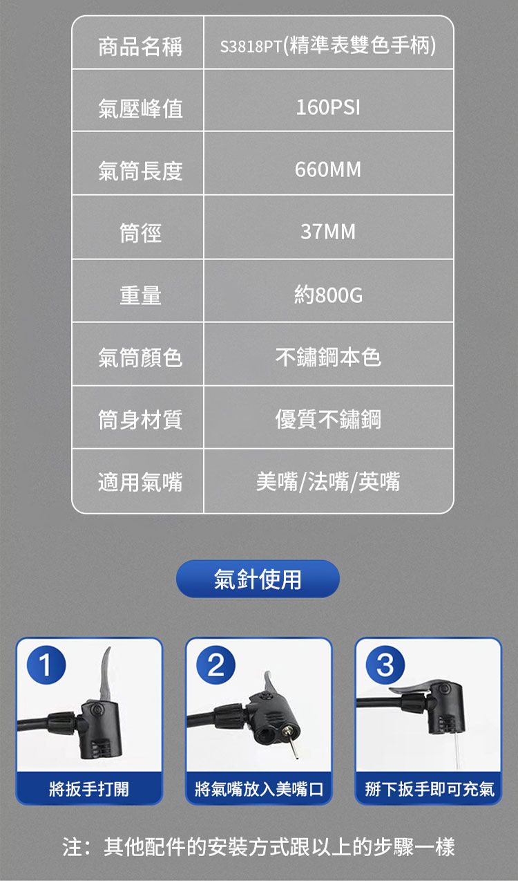 商品名稱S3818PT(精準表雙色手柄)氣壓峰值160PSI氣筒長度660MM筒徑37MM重量約800GT氣筒顏色不鏽鋼本色筒身材質優質不鏽鋼適用氣嘴美嘴法嘴英嘴氣針使用123將扳手打開將氣嘴放入美嘴口下扳手即可充氣注:其他配件的安裝方式跟以上的步驟一樣