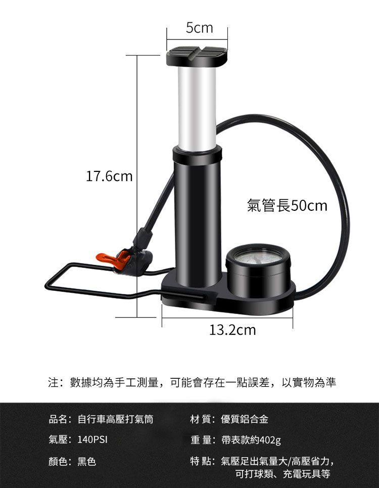 5cm17.6cm氣管長50cm13.2cm注:數據均為手工測量,可能會存在一點誤差,以實物為準品名:自行車高壓打氣筒材質:優質鋁合金氣壓:140PSI顏色:黑色重量:帶表款約402g特點:氣壓足出氣量大/高壓省力,可打球類、充電玩具等