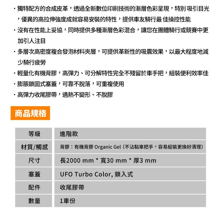 獨特配方的合成皮革透過全新數位印刷技術的漸層色彩呈現,特別吸引目光,優異的高拉伸強度成就容易安裝的特性,提供車友騎行最操控性能沒有在性能上妥協,同時提供多種漸層色彩混合,讓您在團體騎行或競賽中更加引人注目多層次高密度複合發泡材料夾層,可提供革新性的吸震效果,以最大程度地減少騎行疲勞輕量化有機背膠,高彈力、可分解特性完全不殘留於車手把,組裝便利效率佳·膨脹鎖固式塞蓋,可靠不脫落,可重複使用·高彈力收尾膠帶,遇熱不變形、不脫膠商品規格等級進階款材質/觸感背膠:有機背膠 Organic Gel (不沾黏車把手,容易組裝更換好清理)尺寸長2000mm*寬30mm*厚3mm塞蓋UFO Turbo Color, 鎖入式配件收尾膠帶數量車