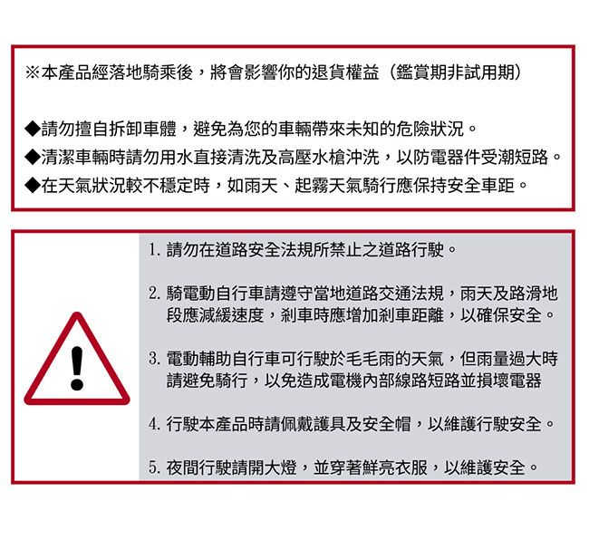 ※本產品經落地騎乘後,將會影響你的退貨權益(鑑賞期非試用期)請勿擅自拆卸車體,避免為您的車輛未知的危險狀況。清潔車輛時請勿用水直接清洗及高壓水槍沖洗,以防電器件受潮短路。在天氣狀況較不穩定時,如雨天、起霧天氣騎行應保持安全車距。1. 請勿在道路安全法規所禁止之道路行駛。2.騎電動自行車請遵守當地道路交通法規,雨天及路滑地段應減緩速度,剎車時應增加剎車距離,以確保安全。3. 電動輔助自行車可行駛於毛毛雨的天氣,但雨量過大時請避免騎行,以免造成電機內部線路短路並損壞電器4.行駛本產品時請佩戴護具及安全帽,以維護行駛安全。5.夜間行駛請開大燈,並穿著鮮亮衣服,以維護安全。