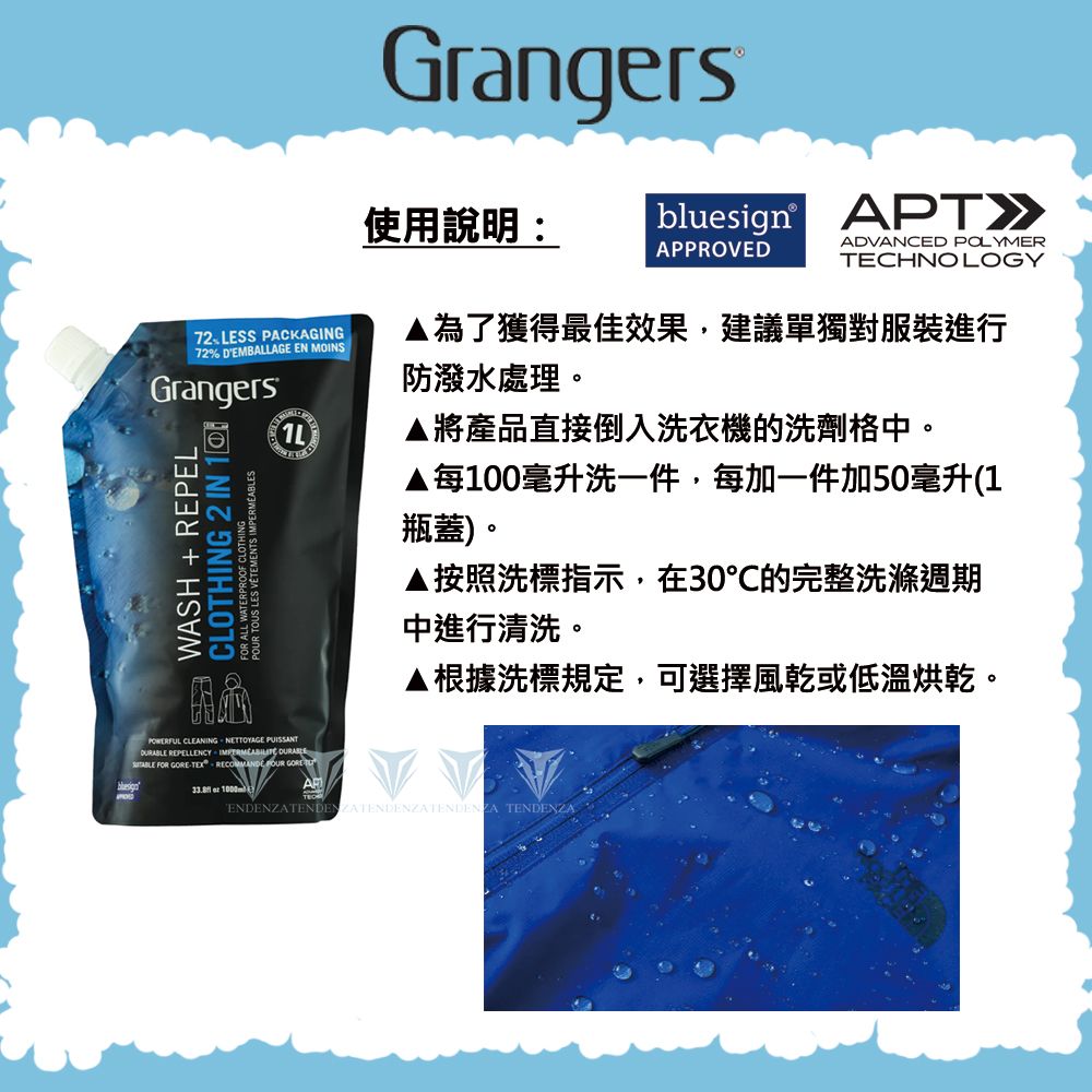 Grangersbluesign APT使用說明:APPROVEDADVANCED POLYMERTECHNOLOGY72LESS PACKAGING72% DEMBALLAGE EN MOINSGrangersWASH + REPELCLOTHING 2 IN POUR TOUS LES VÊTEMENTS IMPERMEABLES1L為了獲得最佳效果,建議單獨對服裝進行防潑水處理。▲將產品直接倒入洗衣機的洗劑格中。▲每100毫升洗一件,每加一件加50毫升(1瓶蓋)。▲按照洗標指示,在30的完整洗滌週期中進行清洗。▲根據洗標規定,可選擇風乾或低溫烘乾。POWERFUL CLEANING NETTOYAGE  REPELLENCY   FOR TEX   GORE  ENDENZATENDENZATENDENZATENDENZA TENDENZA