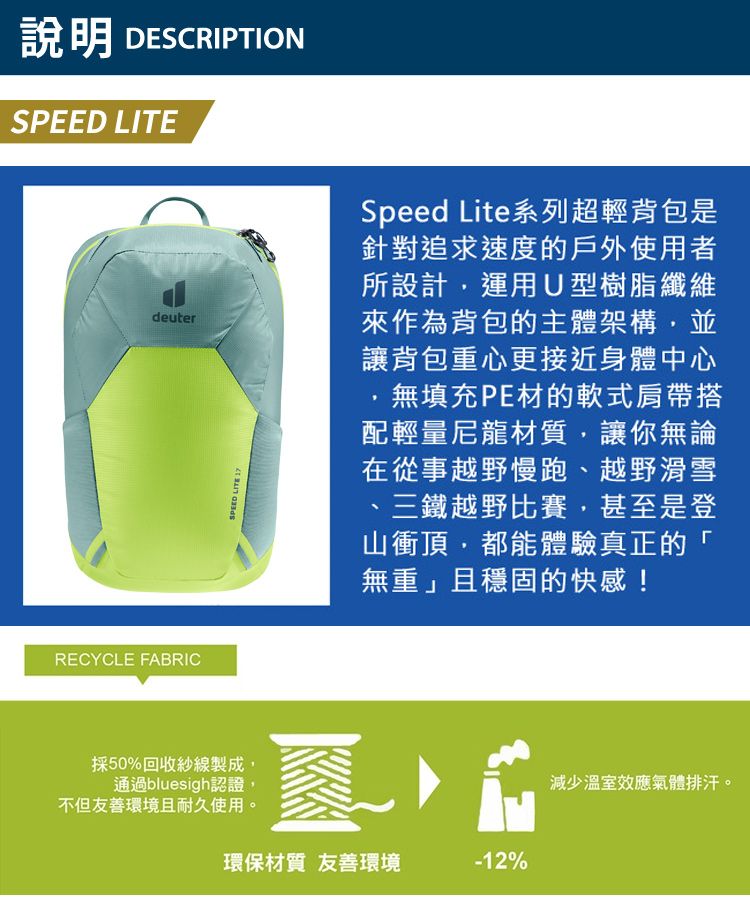 說明 DESCRIPTIONSPEED LITEdeuterSPEED LITE 17Speed Lite系列超輕背包是針對追求速度的戶外使用者所設計運用U型樹脂纖維來作為背包的主體架構,並讓背包重心更接近身體中心無填充PE材的式肩帶搭配輕量尼龍材質,讓你無論在從事越野慢跑越野滑雪、三鐵越野比賽,甚至是登山衝頂,都能體驗真正的「無重」且穩固的快感!RECYCLE FABRIC採50%回收紗線製成,通過bluesigh認證,不但友善環境且耐久使用。、環保材質 友善環境-12%減少溫室效應氣體排汗。