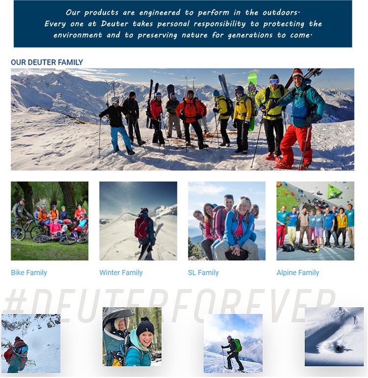 Our products are engineered to perform in the outdoorsEvery one at Deuter takes personal responsibility to protecting theenvironment and to preserving nature for generations to comeOUR DEUTER FAMILYBike FamilyWinter FamilySL FamilyAlpine Family FOREVER