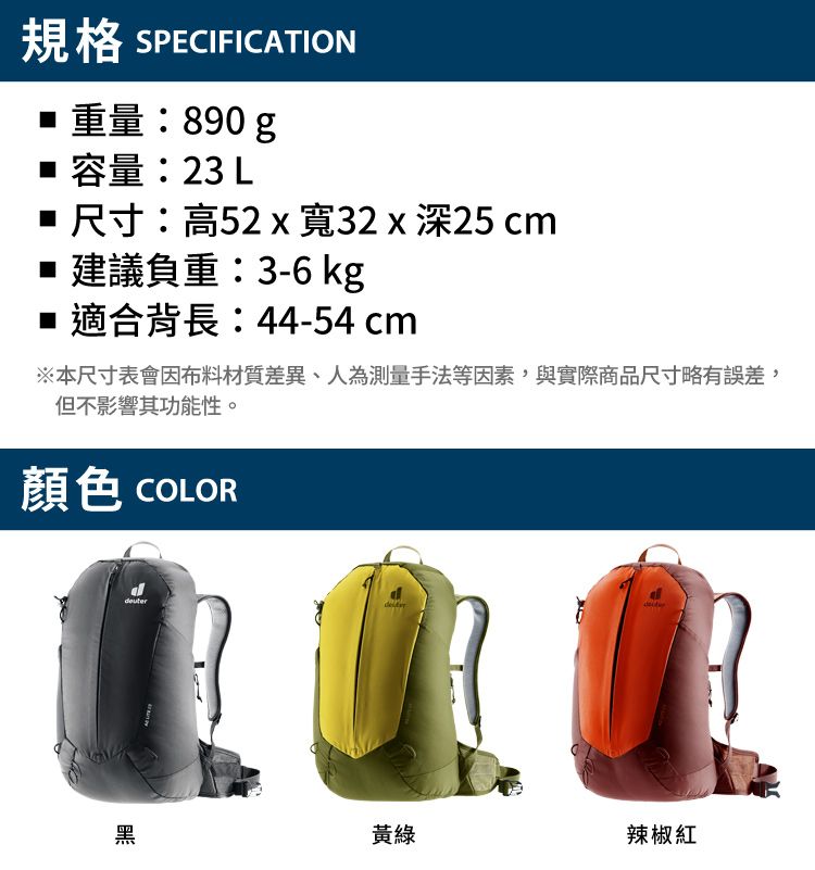 規格 SPECIFICATION重量:890 g 容量:23 L 尺寸:高52x寬32x深25 cm 建議負重:3-6 kg 適合背長:44-54cm※本尺寸表會因布料材質差異、人為測量手法等因素,與實際商品尺寸略有誤差,但不影響其功能性。顏色 COLOR黑黃綠辣椒紅