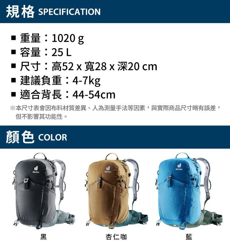 規格 SPECIFICATION重量:1020 g容量:25 L 尺寸:高52  寬28x深20cm建議負重:4-7kg■ 適合背長:44-54cm※本尺寸表會因布料材質差異、人為測量手法等因素,與實際商品尺寸略有誤差,但不影響其功能性。顏色 COLORdeuterdeuter黑杏仁咖藍