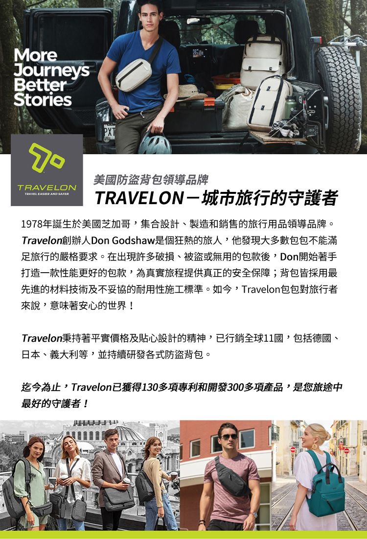 MoreJourneysBetterStoriesTRAVELONTRAVEL EASIER AND SAFER美國防盜背包領導品牌TRAVELON-城市旅行的守護者1978年誕生於美國芝加哥集合設計製造和銷售的旅行用品領導品牌。Travelon創辦人Don Godshaw是個狂熱的旅人,他發現大多數包包不能滿足旅行的嚴格要求。在出現許多破損、被盜或無用的包款後, Don開始著手打造一款性能更好的包款,為真實旅程提供真正的安全保障;背包皆採用最先進的材料技術及不妥協的耐用性施工標準。如今,Travelon包包對旅行者來說,意味著安心的世界!Travelon秉持著平實價格及貼心設計的精神,已行銷全球11國,包括德國、日本、義大利等,並持續研發各式防盜背包。迄今為止,Travelon已獲得130多項專利和開發300多項產品,是您旅途中最好的守護者!