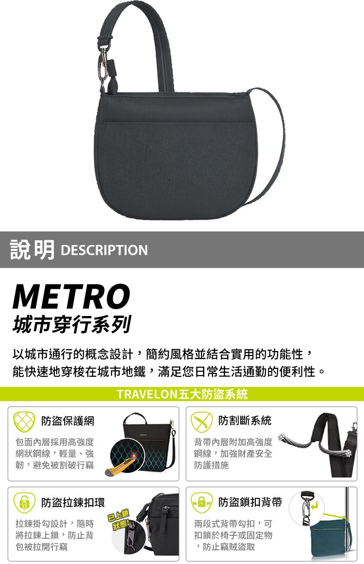 說明 DESCRIPTIONMETRO城市穿行系列以城市通行的概念設計簡約風格並結合實用的功能性,能快速地穿梭在城市地鐵,滿足您日常生活通勤的便利性。TRVELON五大防盜系統防盜保護網包面內層採用高強度網狀鋼線,輕量、強韌,避免被割破行竊防割斷系統背帶內層附加高強度鋼線,加強財產安全防護措施A防盜拉鍊扣環拉鍊掛勾設計,隨時將拉鍊上鎖,防止背狀態!包被拉開行竊防盜鎖扣背帶兩段式背帶勾扣,可扣鎖於椅子或固定物,防止竊賊盜取