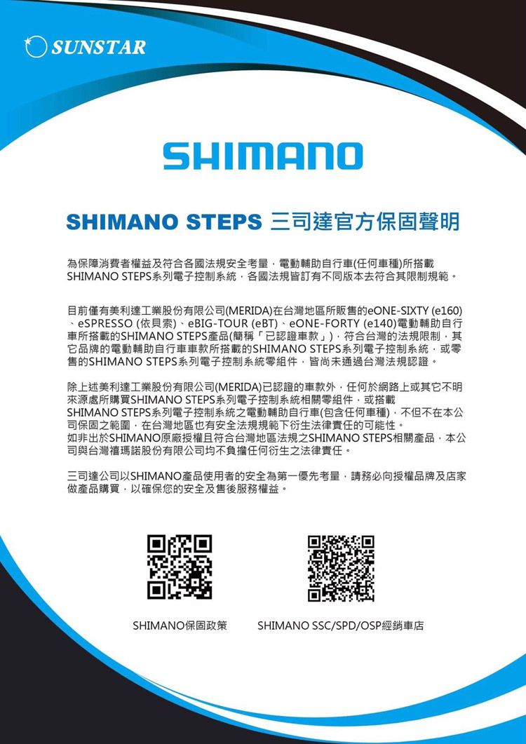 SUNSTARSHIMANOSHIMANO STEPS 三司達官方保固聲明為保障消費者權益及符合各國法規安全考量電動輔助自行車任何車種所搭載SHIMANO STEPS系列電子控制系統各國法規皆有不同版本去符合其限制規範。目前僅有美利達工業股份有限公司(MERIDA)在台灣地區所販售的eONE-SIXTY (e160) (依貝索)eBIG-TOUR (eBT)eONE- (140)電動輔助自行車所搭載的SHIMANO STEPS產品(簡稱「已認證車款」)符合台灣的法規限制其它品牌的電動輔助自行車車款所搭載的SHIMANO STEPS系列電子控制系統或零售的SHIMANO STEPS系列電子控制系統零組件皆尚未通過台灣法規認證。除上述美利達工業股份有限公司(MERIDA)已認證的車款外,任何於網路上或其它不明來源處所購買SHIMANO STEPS系列電子控制系統相關零組件,或搭載SHIMANO STEPS系列電子控制系統之電動輔助自行車(包含任何車種),不但不在本公司保固之範圍,在台灣地區也有安全法規規範下衍生法律責任的可能性。如非出於SHIMANO原廠授權且符合台灣地區法規之SHIMANO STEPS相關產品,本公司與台灣瑪諾股份有限公司均不負擔任何衍生之法律責任。三司達公司以SHIMANO產品使用者的安全為第一優先考量,請務必向授權品牌及店家做產品購買,以確保您的安全及售後服務權益。SHIMANO保固政策 SHIMANO SSC/SPD/OSP經銷車店