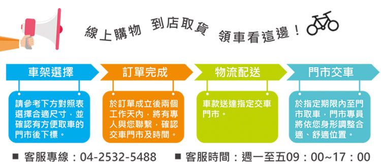線上購物到店取 車看這!車架選擇訂單完成物流配送門市交車請參考下方對照表選擇合適尺寸確認有方便取車的門市後下標於訂單成立後兩個工作有專人與您聯繫確認交車門市及時間。車款送達指定交車門市。於指定期限內至門市取車門市專員將依您身形調整合適、舒適位置。 客服專線:04-2532-5488  客服時間:週一至五09:00~17:00