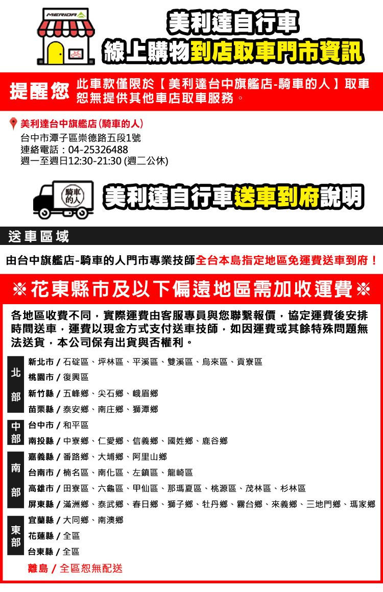 利達自行車線上購物到店取車市資訊提醒您此車款僅限於美利達台中旗艦店騎車的人取車恕無提供其他車店取車服務。美利達台中旗艦店(騎車的人)台中市潭子區崇德路五段1號連絡電話:04-25326488週一至週日12:30-21:30(週二公休)騎車- 美利達自行車送車到府說明送車區域由台中旗艦店-騎車的人門市專業技師全台本島指定地區免運費送車到府!※花東縣市及以下偏遠地區需加收運費※各地區收費不同實際運費由客服專員與您聯繫報價,協定運費後安排時間送車,運費以現金方式支付送車技師,如因運費或其餘特殊問題無法送貨,本公司保有出貨與否權利。新北市/石碇區坪林區平溪區、雙溪區、烏來區、貢寮區|北桃園市/復興區 新竹縣/五峰鄉、尖石鄉、峨眉鄉苗栗縣/泰安鄉、庄鄉、獅潭鄉門 台中市/和平區 南投縣中寮鄉、仁愛鄉、信義鄉、國姓鄉、鹿谷鄉南嘉義縣/番路鄉、大埔鄉、阿里山鄉台南市/楠名區、南化區、左鎮區、龍崎區高雄市/田寮區、六龜區、甲仙區、那瑪夏區、桃源區、茂林區、杉林區屏東縣/滿洲鄉、泰武鄉、春日鄉、獅子鄉、牡丹鄉、霧台鄉、來義鄉、三地門鄉、瑪家鄉宜蘭縣/大同鄉、南澳鄉東花蓮縣/全區台東縣/全區離島/全區恕無配送