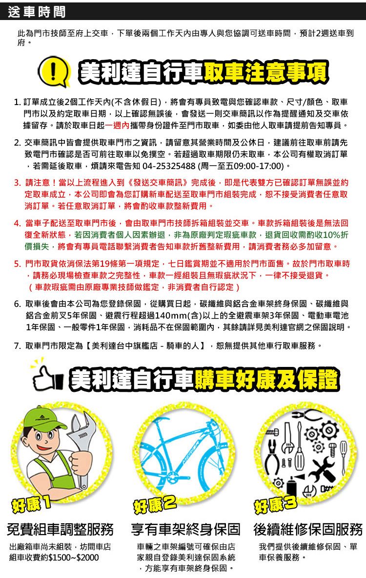 送車時間此為門市技師至府上交車下單後兩個工作專人與您協調可送車時間,預計週送車到府。利達自行車取車注意事項1. 訂單成立後個工作天內(不含休假日),將會有專員致電與您確認車款尺寸/顏色、取車門市以及約定取車日期,以上確認無誤後,會發送一則交車簡訊以作為提醒通知及交車依據留存。請於取車日起一週內攜帶身份證件至門市取車,如委由他人取車請提前告知專員。2. 交車簡訊中皆會提供取車門市之資訊,請留意其營業時間及公休日,建議前往取車前請先致電門市確認是否可前往取車以免撲空。若超過取車期限仍未取車,本公司有權取消訂單,若需延後取車,煩請來電告知 04-2532548(周一至五09:00-17:00)。3. 請注意!當以上流程進入到《發送交車簡訊》完成後,即是代表雙方已確認訂單無誤並約定取車成立,本公司即會為您訂購新車配送至取車門市組裝完成,恕不接受消費者任意取消訂單。若任意取消訂單,將會酌收車款整新費用。4. 當車子配送至取車門市後,會由取車門市技師拆箱組裝並交車。車款拆箱組裝後是無法回復全新狀態,若因消費者個人因素辦退,非為原廠判定瑕疵車款,退貨回收需酌收10%折價損失,將會有專員電話聯繫消費者告知車款折舊整新費用,請消費者務必多加留意。5. 門市取貨依消保法第19條第一項規定,七日鑑賞期並不適用於門市面售。故於門市取車時,請務必現場檢查車款之完整性,車款一經組裝且無瑕疵狀況下,一律不接受退貨。(車款瑕疵需由原廠專業技師做鑑定,非消費者自行認定)6. 取車後會由本公司為您登錄保固,從購買日起,碳纖維與鋁合金車架終身保固、碳纖維與鋁合金前叉5年保固、避震行程超過140mm(含)以上的全避震車架3年保固、電動車電池1年保固、一般零件1年保固,消耗品不在保固範圍內,其餘請詳見美利達官網之保固說明。7. 取車門市限定為美利達台中旗艦店-騎車的人】,恕無提供其他車行取車服務。 美利達自行車購車好康及保證好康好康2 8【好康 2免費組車調整服務 享有車架終身保固 後續維修保固服務出廠箱車尚未組裝,坊間車店組車收費約$1500~$2000車輛之車架編號可確保由店家親自登錄美利達保固系統,方能享有車架終身保固。我們提供後續維修保固、單車保養服務。