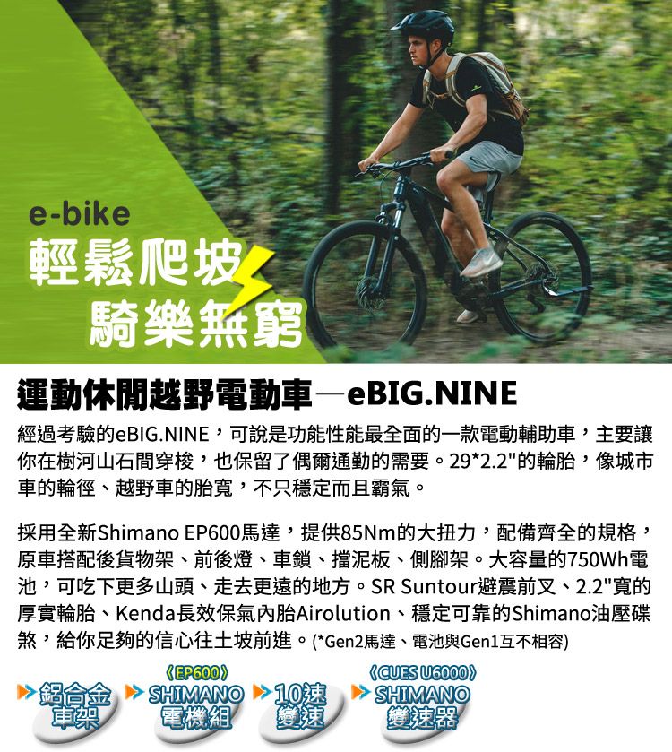 e-bike輕鬆爬坡騎樂無窮運動休閒越野電動車—eBIG.NINE經過考驗的eBIG.NINE,可說是功能性能最全面的一款電動輔助車,主要讓你在樹河山石間穿梭,也保留了偶爾通勤的需要。29*2.2的輪胎,像城市車的輪徑、越野車的胎,不只穩定而且霸氣。採用全新Shimano EP600馬達,提供85Nm的大扭力,配備齊全的規格,原車搭配後貨物架、前後燈、車鎖、擋泥板、側腳架。大容量的750Wh電池,可吃下更多山頭、走去更遠的地方。SR Suntour避震前叉、2.2寬的厚實輪胎、Kenda長效保氣內胎Airolution、穩定可靠的Shimano油壓碟煞,給你足夠的信心往土坡前進。*Gen2馬達、電池與Gen1互不相容EP600)(CUES U6000車架SHIMANO電機組SHIMANO變速變速器