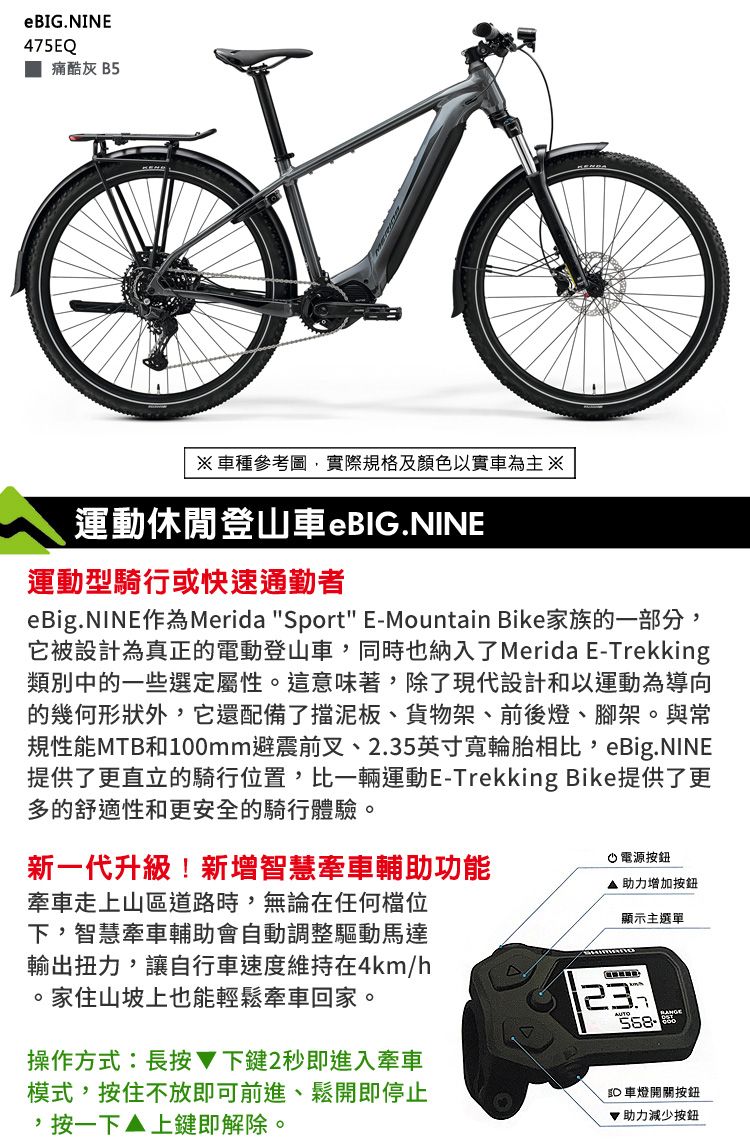 eBIG.NINE475EQ痛酷灰 B5車種參考圖,實際規格及顏色以實車為運動休閒登山車eBIG.NINE運動型騎行或快速通勤者eBig.NINE作為Merida Sport E-Mountain Bike家族的一部分,它被設計為真正的電動登山車,同時也納入了Merida E-Trekking類別中的一些選定屬性這意味著,除了現代設計和以運動為導向的幾何形狀外,它還配備了擋泥板、貨物架、前後燈、腳架。與常規性能MTB和100mm避震前叉、2.35英寸寬輪胎相比,eBig.NINE提供了更直立的騎行位置,比一輛運動E-Trekking Bike提供了更多的舒適性和更安全的騎行體驗。新一代升級!新增智慧牽車輔助功能牽車走上山區道路時,無論在任何檔位下,智慧牽車輔助會自動調整驅動馬達輸出扭力,讓自行車速度維持在4km/h。家住山坡上也能輕鬆牽車回家。電源按鈕助力增加按鈕顯示主選單操作方式:長按下鍵2秒即進入牽車模式,按住不放即可前進、鬆開即停止,按一下▲上鍵即解除。23 車燈開關按鈕助力減少按鈕