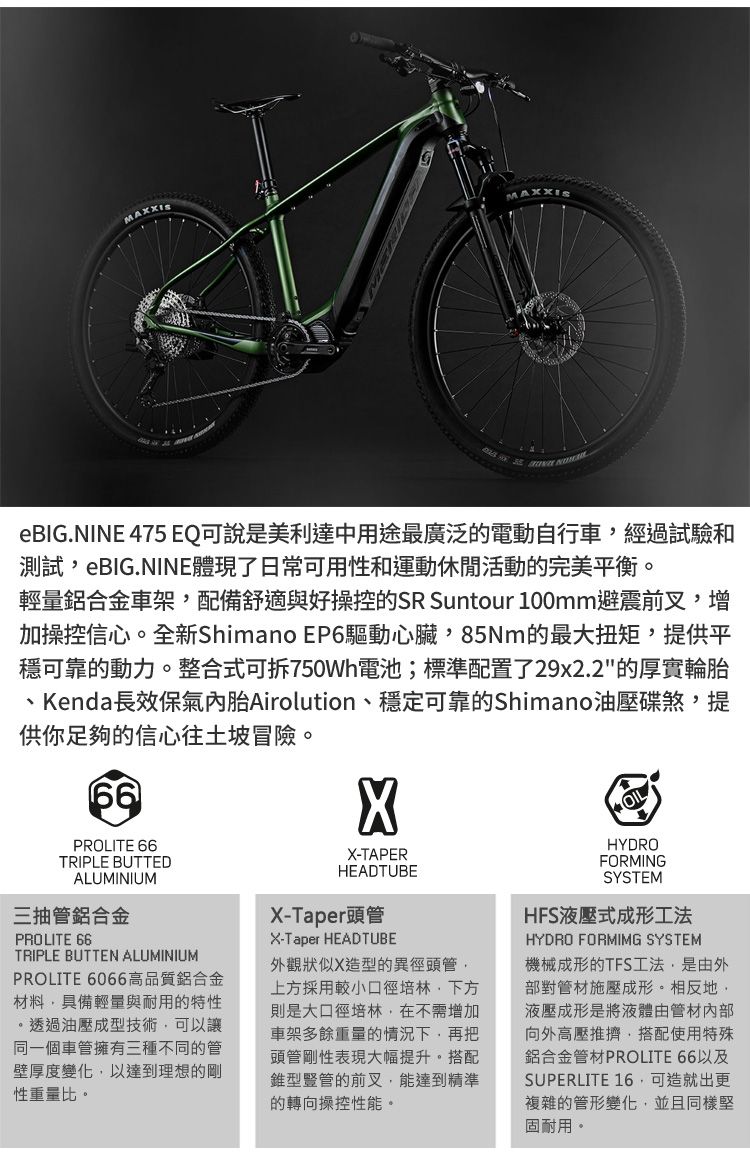 eBIG.NINE 475 EQ可說是美利達中用途最廣泛的電動自行車經過試驗和測試eBIG.NINE體現了日常可用性和運動休閒活動的完美平衡。輕量鋁合金車架配備舒適與好操控的SR Suntour 100mm避震前叉增加操控信心。全新Shimano EP6驅動心臟,85Nm的最大扭矩,提供平穩可靠的動力。整合式可拆750Wh電池;標準配置了29x2.2的厚實輪胎、Kenda長效保氣內胎Airolution、穩定可靠的Shimano油壓碟煞,提供你足夠的信心往土坡冒險。66PROLITE 66TRIPLE BUTTEDALUMINIUM三抽管鋁合金PROLITE TRIPLE BUTTEN ALUMINIUMPROLITE 6066高品質鋁合金材料,具備輕量與耐用的特性。透過油壓成型技術,可以讓同一個車管擁有三種不同的管壁厚度變化,以達到理想的剛性重量比。X-TAPERHEADTUBEX-Taper頭管X-Taper HEADTUBE外觀狀似X造型的異徑頭管,上方採用較小口徑培林,則是大口徑培林,在不需增加車架多餘重量的情況下,再把頭管剛性表現大幅提升。搭配錐型豎管的前叉,能達到精準的轉向操控性能。HYDROFORMINGSYSTEMHFS液壓式成形工法HYDRO FORMIMG SYSTEM機械成形的TFS工法,是由外部對管材施壓成形。相反地,液壓成形是將液體由管材內部向外高壓推擠,搭配使用特殊鋁合金管材PROLITE 66以及SUPERLITE 16,可造就出更複雜的管形變化,並且同樣堅固耐用。
