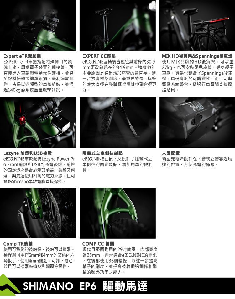 Expert e駕駛艙EXPERT TR車把搭配特殊開口的頭碗上座周邊電子裝置的連接線可直接進入車架與電動元件連接並避免線材扭轉或纏繞毀損美利達零組件皆以各類型的車款組裝並通過140kg的系統重量嚴苛測試Lezyne 前燈和USB後燈eBIG.NINE車款配備Lezyne Pwer Pro Front前燈和USB可充電後燈前燈的固定燈座整合於龍頭前蓋美觀又俐落與馬達使用相同的電力來源且可透過Shimano車電腦直接操控EXPERT CC座墊eBIG.NINE座椅後直徑從其前身的30.9mm更改為現在的34.9mm這樣做的主要原因是通過增加座管的管直徑進一步提高框架剛度最重要的是座管的較大直徑在整體框架設計中融合得更好MIK HD後貨架&Spanninga後車燈使用MIK品牌的HD後貨架可承重27kg也可安裝嬰兒座椅變身親子車款貨架也整合了Spanninga後車燈具備高度的可辨識性,而且可與電動系統整合,透過行車電腦直接操控燈具隱藏式立車側柱鎖點eBIG.NINE在後下叉設計了隱藏式立車側柱的固定鎖點,增加用車的便利性。Comp TR後軸使用可移動的後軸桿,後軸可以緊。槓桿還可用作6mm和4mm的艾倫六角扳手。使用4mm鑰匙,可卸下電池,並且可以擰緊座椅夾和龍頭等零件。COMP CC 輪圈現代且堅固耐用的29輪圈,寬度為25mm,非常適合eBIG.NINE的需求在後部使用36個輻條,以進一步提高輪子的剛度,並提高後輪通過鏈條和飛輪的額外功率之能力。SHIMANO EP6 驅動馬達因配置衛星充電埠設計在下管或立管靠近馬達的位置,方便充電的佈線。