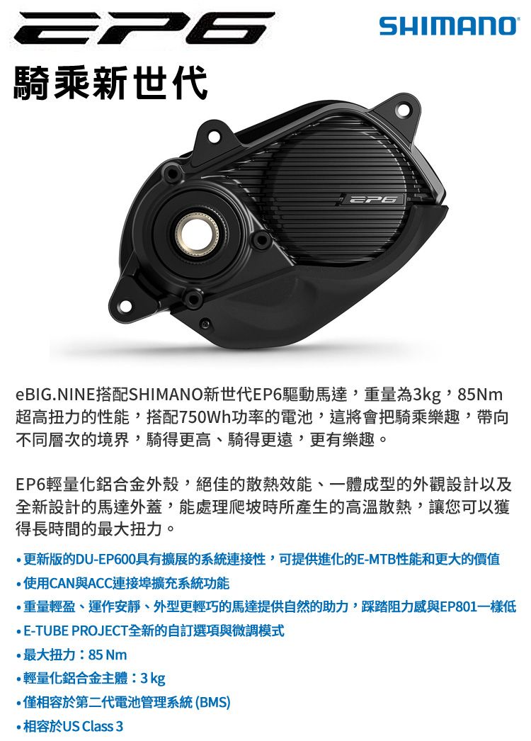 922騎乘新世代SHIMANO®eBIG.NIN搭配SHIMANO新世代EP6驅動馬達,重量為3kg,85m超高扭力的性能,搭配750W功率的電池,這將會把騎乘樂趣,帶向不同層次的境界,騎得更高、騎得更遠,更有樂趣。EP6輕量化鋁合金外殼,絕佳的散熱效能、一體成型的外觀設計以及全新設計的馬達外蓋,能處理爬坡時所產生的高溫散熱,讓您可以獲得長時間的最大扭力。更新版的DU-EP600具有擴展的系統連接性,可提供進化的E-MTB性能和更大的價值使用CAN與ACC連接埠擴充系統功能重量輕盈、運作安靜、外型更輕巧的馬達提供自然的助力,踩踏阻力感與EP801低E-TUBE PROJECT全新的自訂選項與微調模式最大扭力:85 Nm輕量化鋁合金主體:3kg僅相容於第二代電池管理系統(BMS)相容於US Class 3