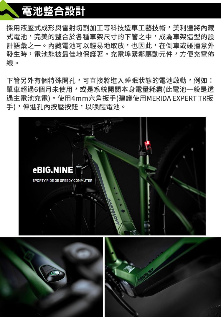 電池整合設計採用液壓式成形與雷射切割加工等科技造車工藝技術,美利達將式電池,完美的整合於各種車架尺寸的下管之中,成為車架造型的設計語彙之一。內藏電池可以輕易地取放,也因此,在倒車或碰撞意外發生時,電池能被最佳地保護著。充電埠緊鄰驅動元件,方便充電佈線。下管另外有個特殊開孔,可直接將進入睡眠狀態的電池啟動,例如:單車超過6個月未使用,或是系統開關本身電量耗盡(此電池一般是透過主電池充電)。使用4mm六角扳手(建議使用 EXPERT TR扳手),伸進孔內按壓按鈕,以喚醒電池。eBIG.NINESPORTY RIDE OR SPEEDY COMMUTERMERIDA