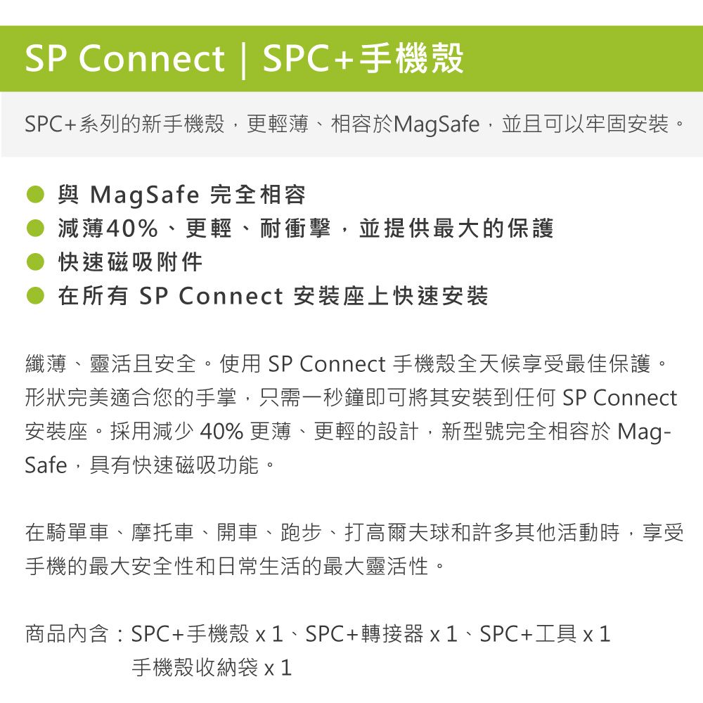SP Connect | SPC+手機殼SPC+系列的新手機殼,更輕薄、相容於MagSafe,並且可以牢固安裝。與 MagSafe 完全相容減薄%、更輕、耐衝擊,並提供最大的保護快速磁吸附件在所有 SP Connect 安裝座上快速安裝纖薄、靈活且安全。使用SP Connect 手機殼全天候享受最佳保護。形狀完美適合您的手掌,只需一秒鐘即可將其安裝到任何 SP Connect安裝座。採用減少 40% 更薄、更輕的設計,新型號完全相容於 Mag-Safe,具有快速磁吸功能。在騎單車、摩托車、開車、跑步、打高爾夫球和許多其他活動時,享受手機的最大安全性和日常生活的最大靈活性。商品內含:SPC+手機殼x1、SPC+轉接器x1、SPC+工具 x 1手機殼收納袋 x 1