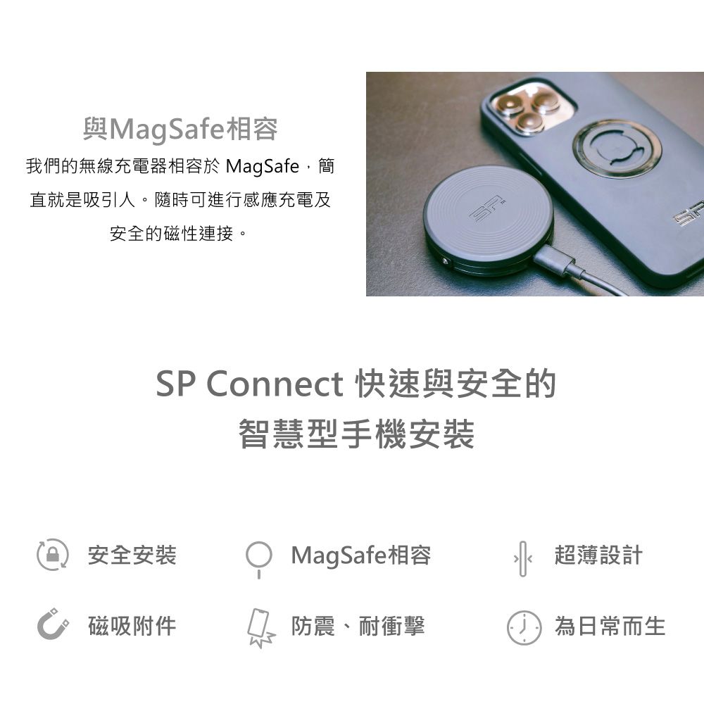 與MagSafe相容我們的無線充電器相容於 MagSafe,簡直就是吸引人。隨時可進行感應充電及安全的磁性連接。SP onnect 快速與安全的智慧型手機安裝安全安裝MagSafe相容超薄設計C 磁吸附件防震、耐衝擊為日常而生