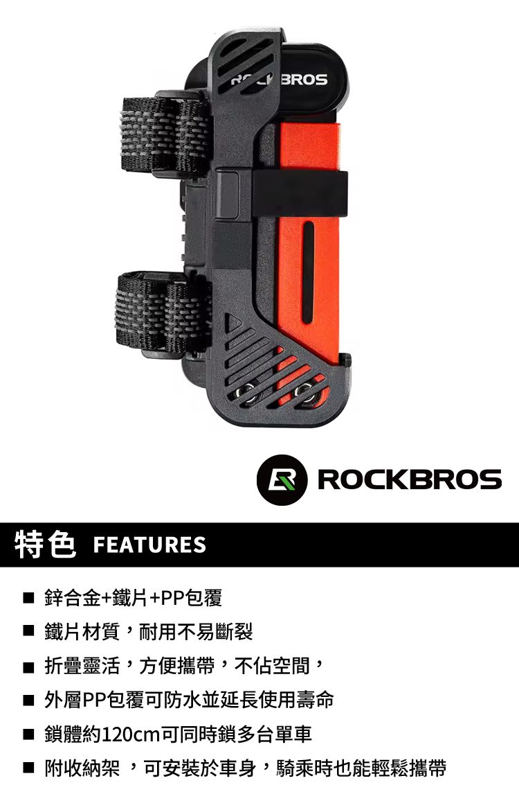 BROSRROCKBROS特色 FEATURES 鋅合金+鐵片+PP包覆■ 鐵片材質,耐用不易斷裂■ 折疊靈活,方便攜帶,不佔空間,■ 外層PP包覆可防水並延長使用壽命■ 鎖體約120cm可同時鎖多台單車■ 附收納架,可安裝於車身,騎乘時也能輕鬆攜帶