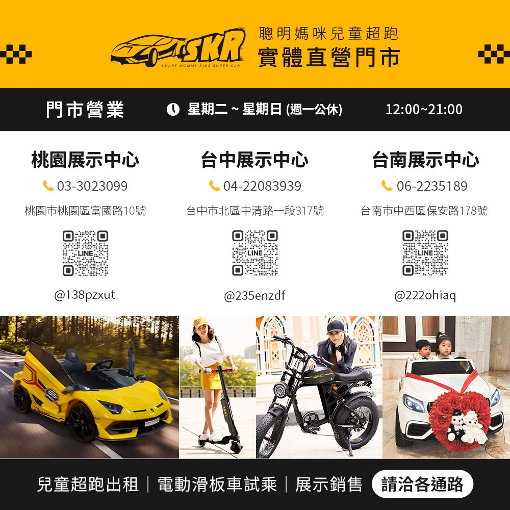 聰明媽咪兒童超跑SMART MOMMY KIDS SUPER 實體直營門市門市營業 星期二~星期日(週一公休)12::00桃園展示中心台中展示中心台南展示中心03-302309904-2208393906-2235189桃園市桃園區富國路10號台中市北區中清路一段317號台南市中西區保安路178號@138pzxut@235enzdf@222ohiaq兒童超跑出租電動滑板車試乘|展示銷售請洽各通路