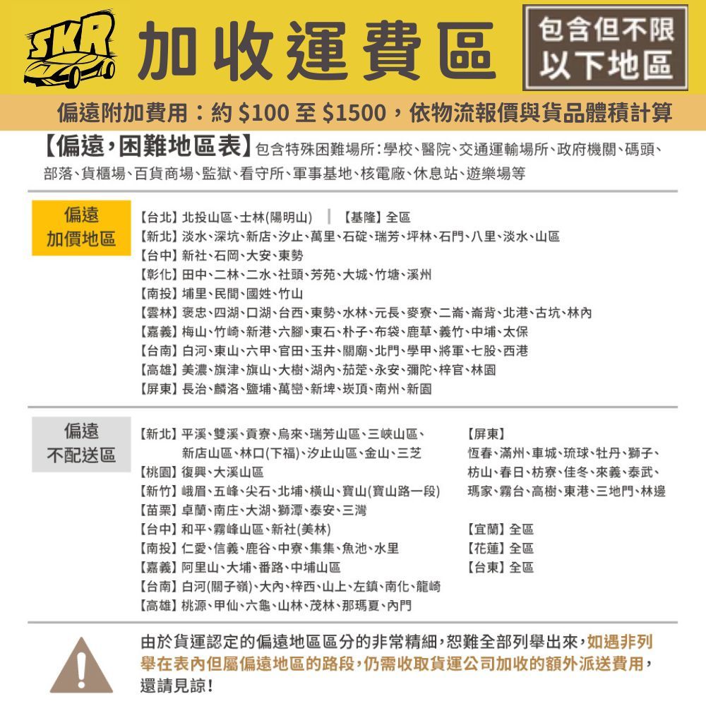 加收運費區包含但不限以下地區偏遠附加費用約$100至$1500,依物流報價與貨品體積計算偏遠,困難地區表】包含特殊困難場所:學校、醫院、交通運輸場所、政府機關、碼頭、部落、貨櫃場、百貨商場、監獄、看守所、軍事基地、核電廠、休息站、遊樂場等偏遠加價地區台北】北投山區、士林(陽明山) 基隆】全區新北】淡水、深坑、新店、汐止、萬里、石碇、瑞芳、坪林、石門、八里、淡水、山區【台中】新社、石岡、大安、東勢【彰化】田中、二林、二水、社頭、芳苑、大城、竹塘、溪州【南投】埔里、民間、國姓、竹山【雲林】褒忠、四湖、口湖、台西、東勢、水林、元長、麥寮、二崙、崙背、北港、古坑、林【嘉義】梅山、竹崎、新港、六腳、東石、朴子、布袋、鹿草、義竹、中埔、太保偏遠不配送區【台南】白河、東山、六甲、官田、玉井、關廟、北門、學甲、將軍、七股、西港【高雄】美濃、旗津、旗山、大樹、湖、茄萣、永安、彌陀、梓官、林園【屏東】長治、麟洛、鹽埔、萬巒、新埤、崁頂、南州、新園【新北】平溪、雙溪、貢寮、烏來、瑞芳山區、三峽山區、新店山區、林口(下福)、汐止山區、金山、三芝【桃園】復興、大溪山區【新竹】峨眉、五峰、尖石、北埔、橫山、寶山(寶山路一段)【屏東】恆春、滿州、車城、琉球、牡丹、獅子、枋山、春日、枋寮、佳冬、來義、泰武、瑪家、霧台、高樹、東港、三地門、林邊【苗栗】卓蘭、南庄、大湖、獅潭、泰安、三灣【台中】和平、霧峰山區、新社(美林)【南投】仁愛、信義、鹿谷、中寮、集集、魚池、水里【嘉義】阿里山、大埔、番路、中埔山區【宜蘭】全區【花蓮】全區【台東】全區【台南】白河(關子嶺)、大、梓西、山上、左鎮、南化、龍崎【高雄】桃源、甲仙、六龜、山林、茂林、那瑪夏、內門由於貨運認定的偏遠地區區分的非常精細,恕難全部列舉出來,如遇非列舉在表內但屬偏遠地區的路段,仍需收取貨運公司加收的額外派送費用,還請見諒!