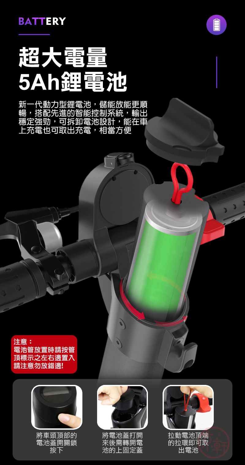 BATTERY超大電量5Ah鋰電池新一代動力型鋰電池,儲能放能更順暢,搭配先進的智能控制系統,輸出穩定強勁,可拆卸電池設計,能在車上充電也可取出充電,相當方便注意:電池管放置時請按管頂標示之左右邊置入請注意勿放錯邊!將車頭頂部的電池蓋開關鎖按下將電池蓋打開來後需轉開電池的上固定蓋拉動電池頂端的拉環即可取出電池