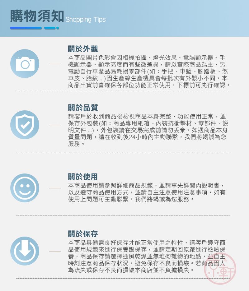 購物須知Shopping Tips關於外觀本商品圖片色彩會相機拍攝、燈光效果、電腦顯示器、手機顯示器、顯示亮度而有些微差異請以實際商品為主,另電動自行車產品易耗損零部件(如:手把、車籃、腳踏板、煞車皮、胎生產線生產機具會每批次有外觀小不同,本商品出貨前會確保各部位功能正常使用,下標前可先行確認。關於品質請客戶於收到商品後檢視商品本身完整,功能使用正常,並保存外包裝(如:商品專用紙箱、內裝抗衝擊材、零部件、明文件,外包裝請在交易完成前請勿丟棄,如遇商品本身質量問題,請在收到後24小時內主動聯繫,我們將竭誠為您服務。關於使用本商品使用請參照詳細商品規範,並請事先詳閱內說明書,以及遵守商品使用方式,並請自主注意使用注意事項,如有使用上問題可主動聯繫,我們將竭誠為您服務。關於保存本商品具備需良好保存才能正常使用之特性,請客戶遵守商品使用規範來進行保養跟保存,並請定期回原廠進行檢驗保養,商品保存請選擇通風乾燥並無堆砌雜物的地點,並自主時刻注意商品保存狀況,避免保存不良而損壞。若商品因人為疏失或保存不良而損壞本商店並不負擔損失。